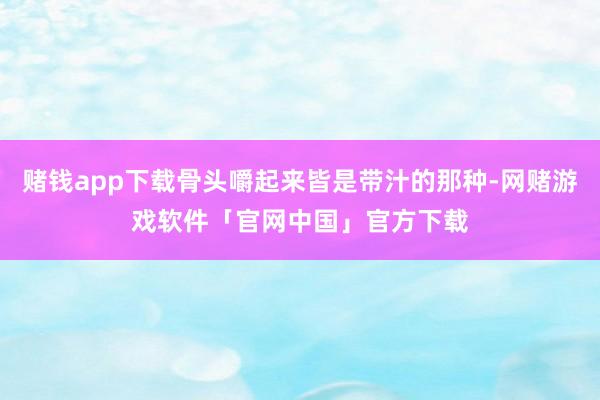 赌钱app下载骨头嚼起来皆是带汁的那种-网赌游戏软件「官网中国」官方下载