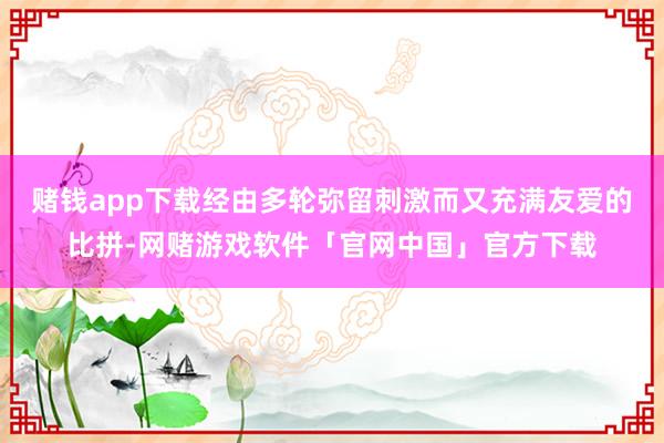 赌钱app下载经由多轮弥留刺激而又充满友爱的比拼-网赌游戏软件「官网中国」官方下载