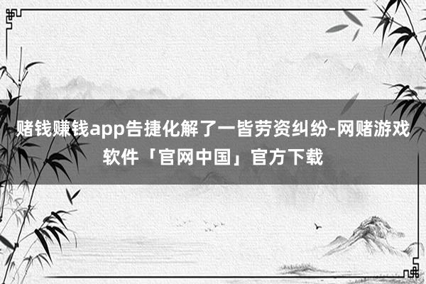 赌钱赚钱app告捷化解了一皆劳资纠纷-网赌游戏软件「官网中国」官方下载