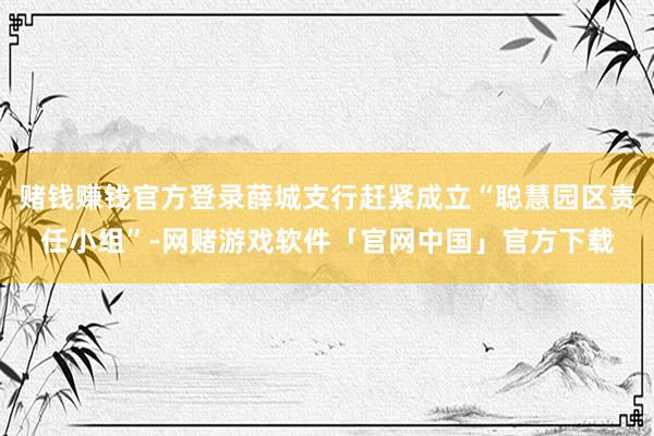 赌钱赚钱官方登录薛城支行赶紧成立“聪慧园区责任小组”-网赌游戏软件「官网中国」官方下载