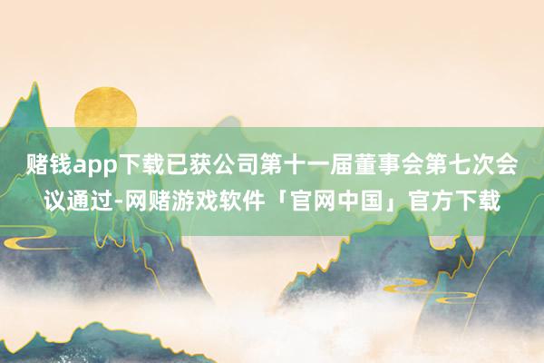 赌钱app下载已获公司第十一届董事会第七次会议通过-网赌游戏软件「官网中国」官方下载