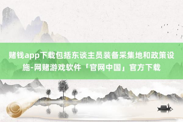 赌钱app下载包括东谈主员装备采集地和政策设施-网赌游戏软件「官网中国」官方下载