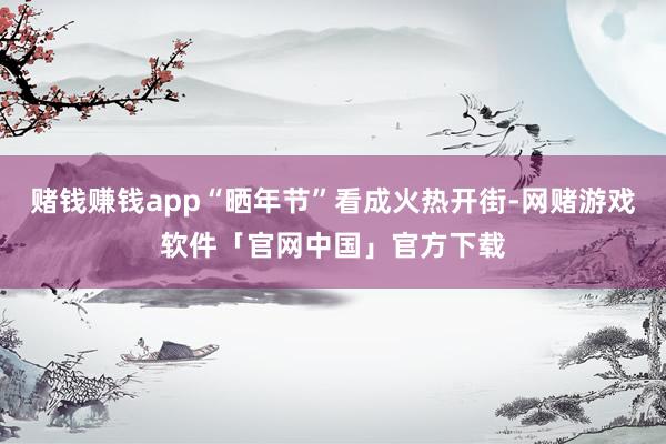 赌钱赚钱app“晒年节”看成火热开街-网赌游戏软件「官网中国」官方下载