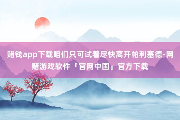 赌钱app下载咱们只可试着尽快离开帕利塞德-网赌游戏软件「官网中国」官方下载