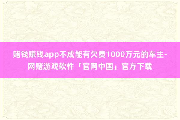 赌钱赚钱app不成能有欠费1000万元的车主-网赌游戏软件「官网中国」官方下载