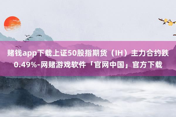 赌钱app下载上证50股指期货（IH）主力合约跌0.49%-网赌游戏软件「官网中国」官方下载